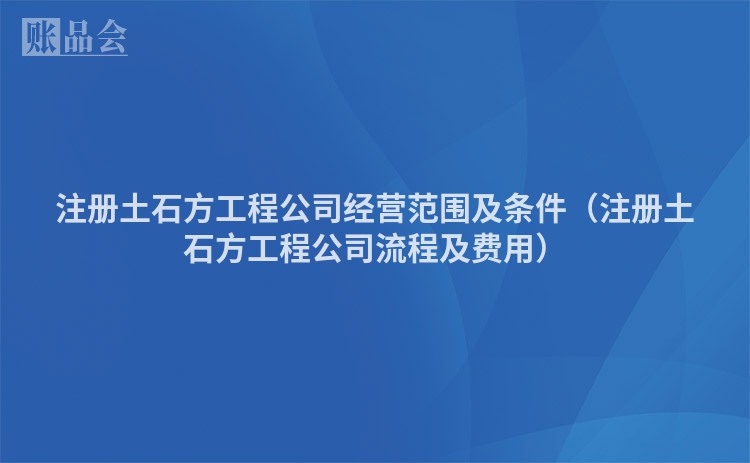 注册土石方工程公司经营范围及条件（注册土石方工程公司流程及费用）