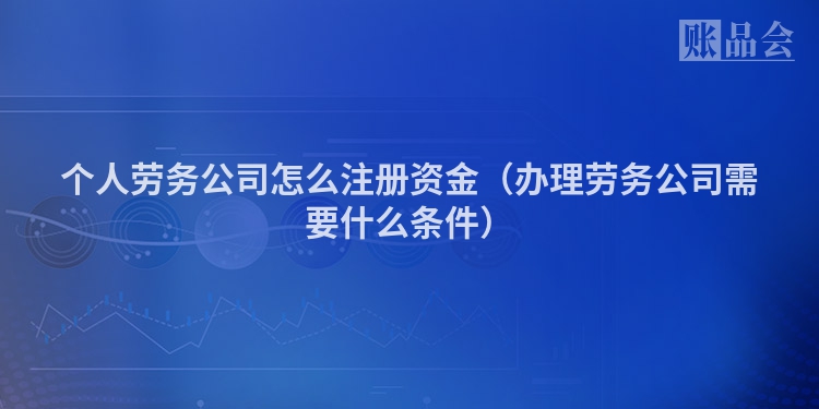 个人劳务公司怎么注册资金（办理劳务公司需要什么条件）