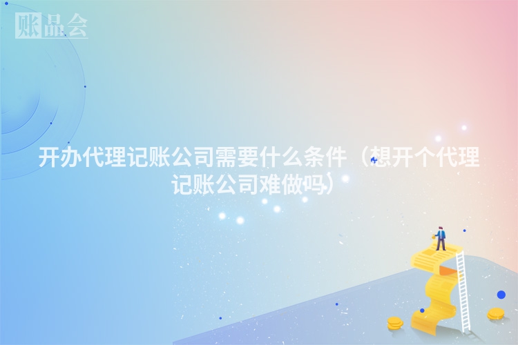 开办代理记账公司需要什么条件（想开个代理记账公司难做吗）