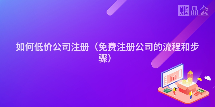 如何低价公司注册（免费注册公司的流程和步骤）