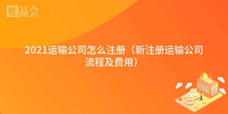 2021运输公司怎么注册（新注册运输公司流程及费用）
