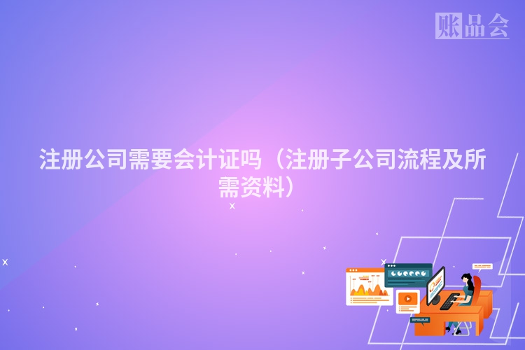 注册公司需要会计证吗（注册子公司流程及所需资料）