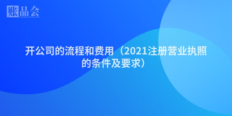 开公司的流程和费用（2021注册营业执照的条件及要求）