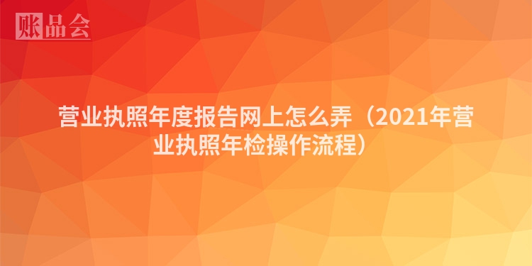 营业执照年度报告网上怎么弄（2021年营业执照年检操作流程）