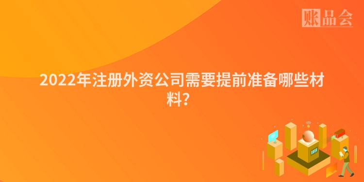 2022年注册外资公司需要提前准备哪些材料？