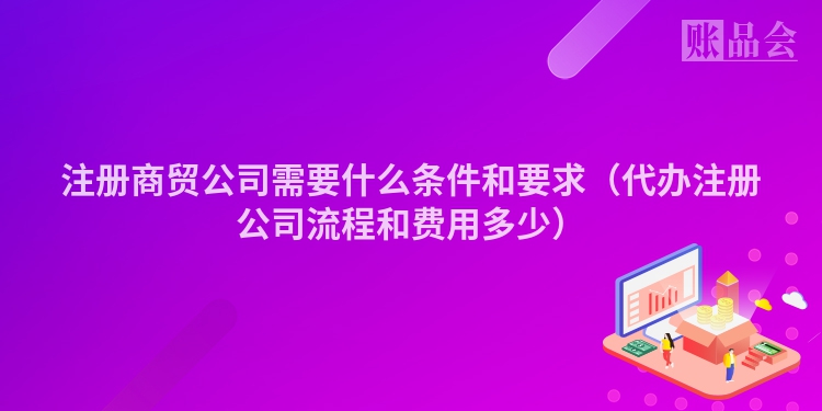 注册商贸公司需要什么条件和要求（代办注册公司流程和费用多少）