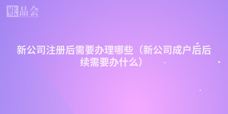 新公司注册后需要办理哪些（新公司成户后后续需要办什么）