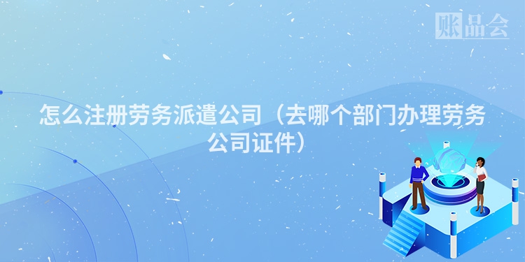 怎么注册劳务派遣公司（去哪个部门办理劳务公司证件）