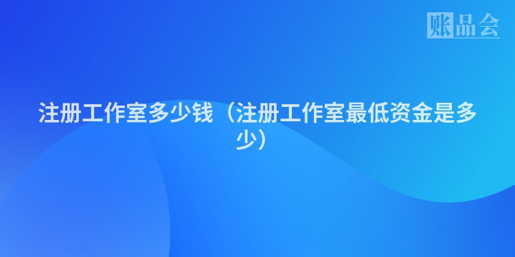 注册工作室多少钱（注册工作室最低资金是多少）