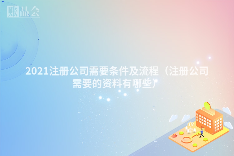2021注册公司需要条件及流程（注册公司需要的资料有哪些）