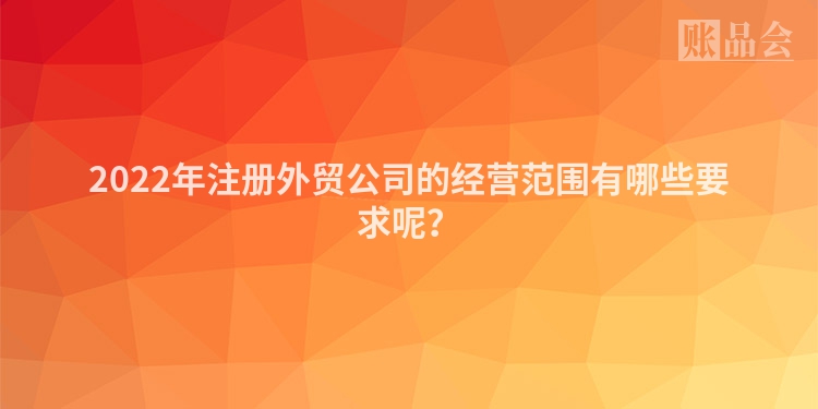 2022年注册外贸公司的经营范围有哪些要求呢？