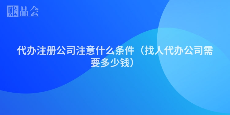 代办注册公司注意什么条件（找人代办公司需要多少钱）