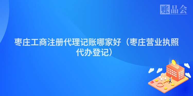 枣庄工商注册代理记账哪家好(枣庄营业执照代办登记)