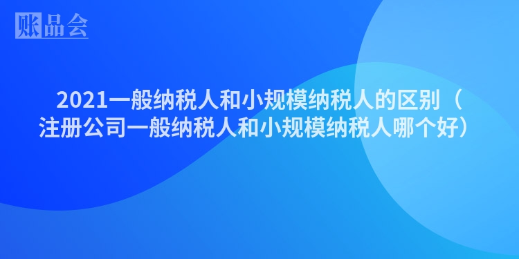 2021一般纳税人和小规模纳税人的区别（注册公司一般纳税人和小规模纳税人哪个好）