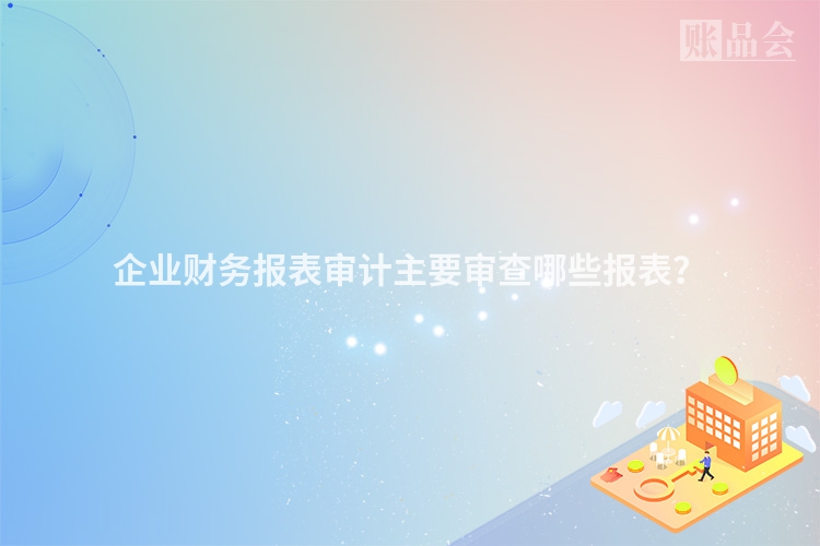 企业财务报表审计主要审查哪些报表？