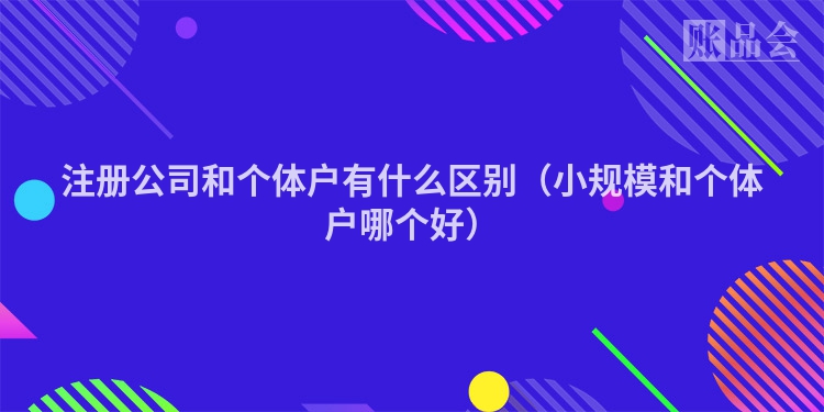 注册公司和个体户有什么区别（小规模和个体户哪个好）