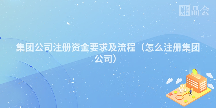 集团公司注册资金要求及流程（怎么注册集团公司）