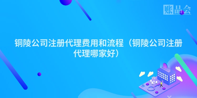 铜陵公司注册代理费用和流程（铜陵公司注册代理哪家好）