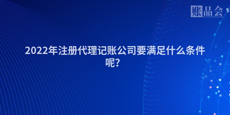 2022年注册代理记账公司要满足什么条件呢？