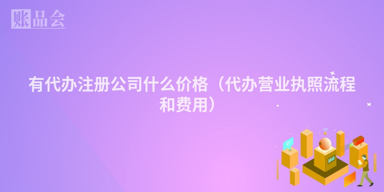 有代办注册公司什么价格（代办营业执照流程和费用）