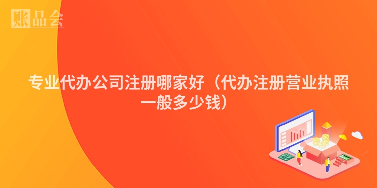 专业代办公司注册哪家好（代办注册营业执照一般多少钱）