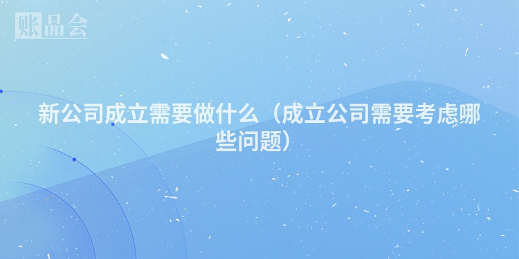 新公司成立需要做什么（成立公司需要考虑哪些问题）