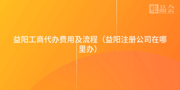 益阳工商代办费用及流程（益阳注册公司在哪里办）