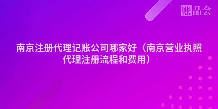 南京注册代理记账公司哪家好（南京营业执照代理注册流程和费用）