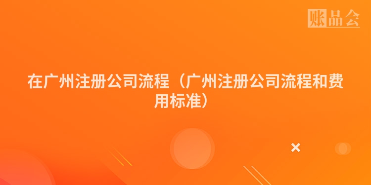 在广州注册公司流程（广州注册公司流程和费用标准）