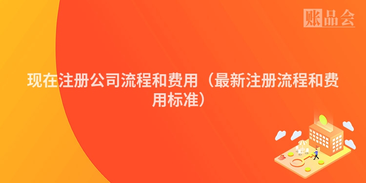 现在注册公司流程和费用（最新注册流程和费用标准）