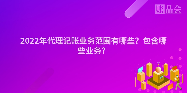 2022年代理记账业务范围有哪些？包含哪些业务？
