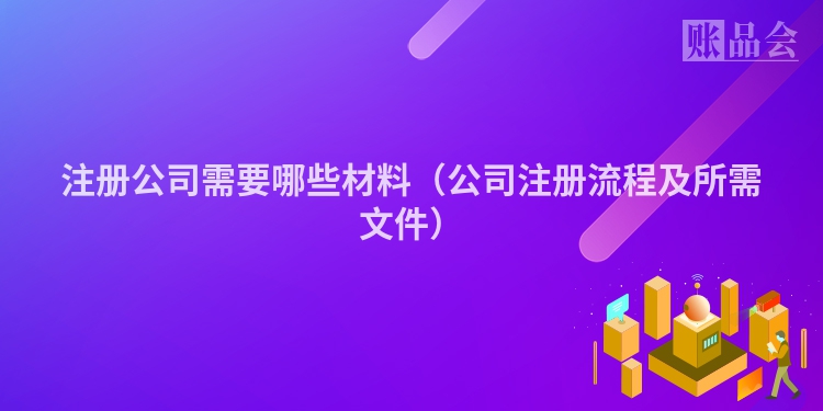 注册公司需要哪些材料（公司注册流程及所需文件）