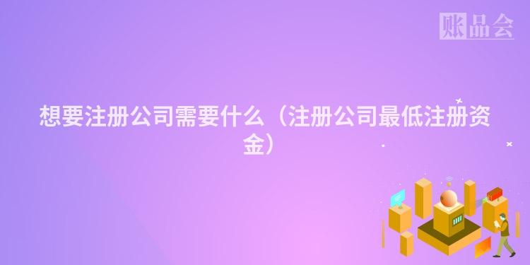 想要注册公司需要什么(注册公司最低注册资金)