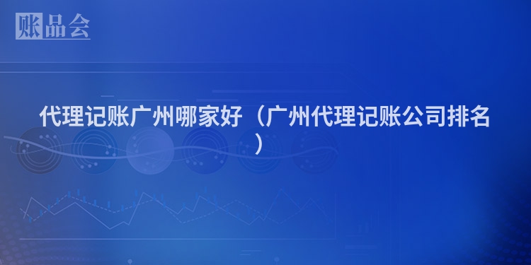 代理记账广州哪家好（广州代理记账公司排名）