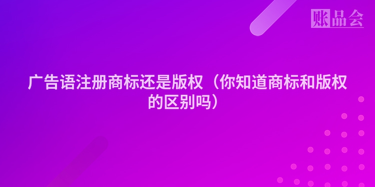 广告语注册商标还是版权（你知道商标和版权的区别吗）