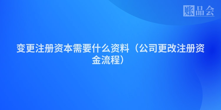 变更注册资本需要什么资料（公司更改注册资金流程）