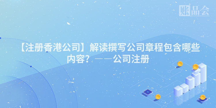 【注册香港公司】解读撰写公司章程包含哪些内容？――公司注册