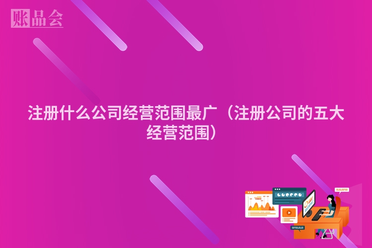 注册什么公司经营范围最广（注册公司的五大经营范围）