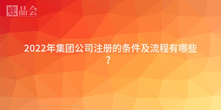 2022年集团公司注册的条件及流程有哪些？
