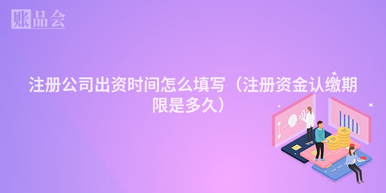 注册公司出资时间怎么填写（注册资金认缴期限是多久）