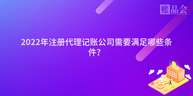 2022年注册代理记账公司需要满足哪些条件？