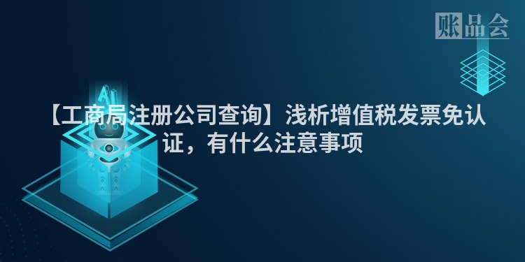 【工商局注册公司查询】浅析增值税发票免认证，有什么注意事项