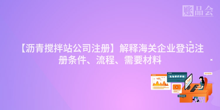 【沥青搅拌站公司注册】解释海关企业登记注册条件、流程、需要材料