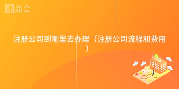 注册公司到哪里去办理（注册公司流程和费用）