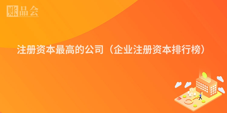 注册资本最高的公司（企业注册资本排行榜）