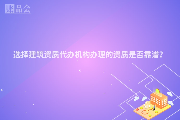 选择建筑资质代办机构办理的资质是否靠谱？