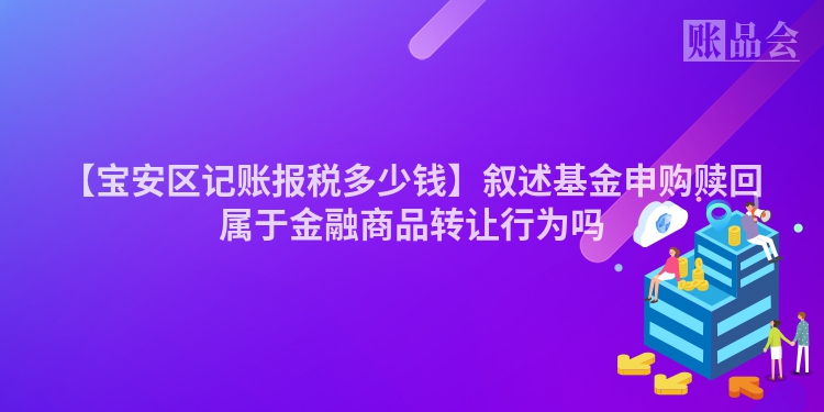 【宝安区记账报税多少钱】叙述基金申购赎回属于金融商品转让行为吗