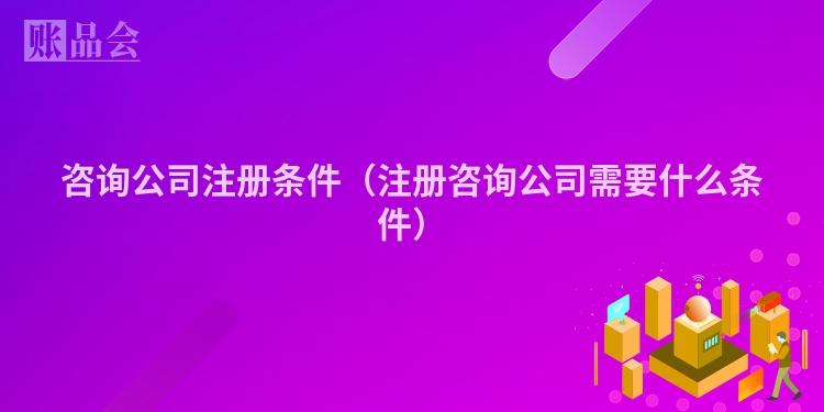 咨询公司注册条件（注册咨询公司需要什么条件）