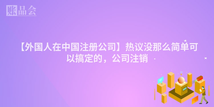 【外国人在中国注册公司】热议没那么简单可以搞定的，公司注销