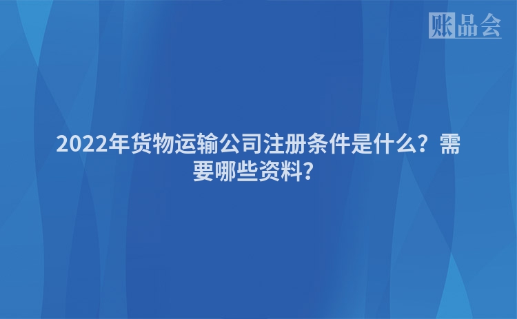2022年货物运输公司注册条件是什么?需要哪些资料?